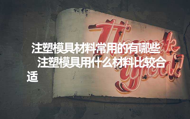 注塑模具材料常用的有哪些 注塑模具用什么材料比较合适